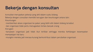 Bekerja dengan konsultan
konsultan merupakan pekerja yang ahli dalam suatu bidang
Bekerja dengan consultan memiliki kerugian dan keuntungan antara lain:
Keuntungan
-memberikan akses organisasi ke pakar yang lebih ahli dalam bidang tersebut
-dan organisasi tidak perlu menugaskan terlalu banyak orang
Kerugian
-karyawan organisasi jadi tidak ikut terlibat sehingga mereka kehilangan kesempatan
mempelajari hal baru
-mungkin mereka jadi merasa kurang berkontribusi dalam perubahan organisasi
 