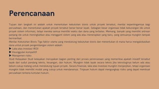 Perencanaan
Tujuan dari langkah ini adalah untuk menentukan kebutuhan bisnis untuk proyek tersebut, menilai kepentingannya bagi
perusahaan, dan menentukan apakah proyek tersebut benar-benar layak. Sebagian besar organisasi tidak kekurangan ide untuk
proyek sistem informasi, tetapi mereka semua memiliki waktu dan dana yang terbatas. Memang, banyak yang memiliki antrean
panjang ide untuk meningkatkan atau mengganti sistem yang ada atau menerapkan yang baru, yang semuanya mungkin tampak
bermanfaat.
Menilai Kebutuhan Bisnis Tiga faktor utama yang mendukung kebutuhan bisnis dan menentukan di mana harus mengalokasikan
dana untuk proyek pengembangan sistem adalah:
▶Laba atas investasi (ROI)
▶Keunggulan kompetitif
▶Manajemen risiko
Studi Kelayakan Studi kelayakan merupakan bagian penting dari proses perencanaan yang memeriksa apakah inisiatif tersebut
layak dari sudut pandang teknis, keuangan, dan hukum. Mungkin tidak layak secara teknis jika teknologinya belum ada atau
belum cukup matang untuk mendukung tujuan proyek. Secara finansial, laba atas investasi mungkin menjanjikan, tetapi organisasi
mungkin tidak memiliki modal yang cukup untuk mendanainya. Tinjauan hukum dapat mengungkap risiko yang dapat membuat
perusahaan terkena tuntutan hukum.
 