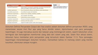 Dokumen Definisi Persyaratan Output dari fase analisis adalah dokumen definisi persyaratan (RDD), yang
menentukan secara rinci fitur apa yang harus dimiliki sistem, diprioritaskan oleh para pemangku
kepentingan. Ini juga mencakup asumsi dan batasan yang memengaruhi sistem, seperti kebutuhan untuk
bermigrasi dan kemungkinan memformat ulang data dari sistem yang ada. Selain fitur aktual sistem,
dokumen harus membahas jenis persyaratan yang tercantum dalam Gambar 11-3. Para pemangku
kepentingan menandatangani dokumen tersebut, memastikan bahwa ini memang sistem yang mereka
butuhkan, ditentukan setepat mungkin.
 