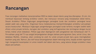 Rancangan
Fase rancangan melibatkan menerjemahkan RDD ke dalam desain teknis yang bisa diterapkan. Di sini, tim
membuat keputusan tentang arsitektur sistem, dan menyusun rencana yang menjelaskan detail teknis.
Desain Arsitektur Pilihan lingkungan pengembangan perangkat lunak dan arsitektur perangkat keras
adalah salah satu yang kritis. Organisasi harus melakukannya mempertimbangkan arsitektur perusahaan
secara keseluruhan. Meskipun lingkungan pengembangan perangkat lunak tertentu mungkin sedikit lebih
efisien untuk proyek tertentu, kerugian dari arsitektur yang terfragmentasi dan terintegrasi dengan buruk
terlalu mahal untuk diabaikan. Pilihan juga akan dipengaruhi oleh pengalaman dan kemampuan staf TI.
Perusahaan yang staf TI-nya sangat berpengalaman dengan bahasa pemrograman Java, server Linux, dan
database MySQL, misalnya, akan condong ke arah itu untuk proyek-proyek baru guna meningkatkan
keahlian yang ada. Namun, jika staf hanya berpengalaman dalam teknologi lama, kepala arsitek organisasi
ingin mengambil kesempatan ini untuk melatih staf dalam alat baru, yang selaras dengan arsitektur masa
depan perusahaan.
 