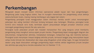 Perkembangan
Mengubah desain menjadi sistem informasi operasional adalah tujuan dari fase pengembangan.
Bergantung pada ruang lingkup sistem, fase ini mungkin memerlukan tim pengembang untuk bekerja
selama berbulan-bulan, masing-masing membangun satu bagian dari sistem.
Pengembang perangkat lunak menggunakan sistem informasi mereka sendiri untuk merampingkan
pekerjaan dan saling memberi informasi tentang kemajuan atau tantangan. Misalnya, perangkat lunak
kontrol versi melacak versi kode, bertindak seperti perpustakaan dengan prosedur checkout untuk
mencegah pengembang menulis file satu sama lain.
Perangkat lunak pelacakan proyek dan masalah menawarkan fitur yang berguna untuk membantu
pengembang tetap mengikuti semua aspek proyek mereka. Pengembang dapat mengunggah diagram dan
dokumentasi, mengomentari aktivitas, menjelaskan tantangan, melaporkan bug, dan meminta bantuan.
Perangkat lunak menyimpan riwayat lengkap aktivitas proyek, termasuk tanggal yang menunjukkan kapan
setiap modul dimulai dan diselesaikan dan siapa yang ditugaskan untuk setiap tugas. Ini juga menawarkan
dasbor yang dapat disesuaikan sehingga pengembang dapat melihat sekilas bagaimana proyek berjalan
dan aktivitas apa yang harus mereka selesaikan hari ini (Gambar 11-5).
 