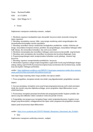 Nama : Rachmad Fadillah
NIM : 41117120076
Tugas : Quiz Minggu ke-11
 Forum
Implementasi manajemen sumberdaya manusia , meliputi:
1. Membantu organisasi mendapatkan types dan jumlah karyawan untuk memenuhi strategi dan
tujuan organisasi.
2. Menolong menciptakan suasana / iklim yang mampu mendorong untuk mengembangkan dan
memanfaatkan keterampilan mereka sepenuhnya.
3. Menolong memelihara kinerja standard dan meningkatkan produktivitas melalui efektivitas job
design, menyediakan ketepatan orientasi, pelatihan dan pengembangan, menyediakan hubungan imbal
balik kinerja, dan memastikan komunikasi dua arah secara efektif.
4. Membantu memantapkan dan memelihara hubungan antara karyawan dan pemilik yang harmonis.
5. Menolong unuk menciptakan dan memelihara keselamatan dan kesehatan lingkungan kerja.
6. Program pengembangan untuk mempertemukan kebutuhan social, psikologi, ekonomi bagi
karyawan.
7. Menolong organisasi mempertahankan produktivitas karyawan.
8. Memastikan organisasi sebagai tempat mengadukan segala keluh kesah yang berhubungan dengan
undang undang seperti HAM,Kesamaan kesempatan kerja,keselamatan dan kesehatan kerja, standar
kerja dan legislasi hubungan perburuhan.
sumber : https://ptphutomo.wordpress.com/2009/03/11/penerapan-manajemen-sumber-daya-manusia-
untuk-usaha-kecil-dan-menengah-oleh-prihatin-tiyanto-ph/
Ada empat fungsi terpenting dalam fungsi produksi dan operasi adalah :
1. Proses pengolahan, merupakan metode atau teknik yang digunakanuntuk pengolalahan masukan
(inputs)
2. Jasa-jasa penunjang, merupakan saran yang berupa pengorganisasianyang perlu untuk penetapan
teknik dan metode yang akan dijalankan,sehingga proses pengolahan dapat dilaksanakan secara
efektif danefisien.
3. Perencanaan,merupakan penetapan keterkaitan dan pengorganisasiandari kegiatan produksi dan
operasi yang akan dilakukan dalam suatudasar waktu atau periode tertentu.
4. Pengendalian atau pengawasan,merupakan fungsi untuk menjaminterlasananya kegiatan sesuai
dengan yang direncanakan, sehinggamaksud dan tujuan untuk pengunaan dan pengolahan masukan
(inputs) pada kenyataannya dapat dilaksanakan.
sumber : https://www.academia.edu/12261971/Makalah_Manajemen_Operasional_dan_Produksi
 Quiz
Implementasi manajemen sumberdaya manusia , meliputi:
 