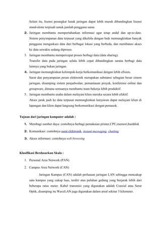 Selain itu, lisensi perangkat lunak jaringan dapat lebih murah dibandingkan lisensi
      stand-alone terpisah untuk jumlah pengguna sama.
   2. Jaringan membantu mempertahankan informasi agar tetap andal dan up-to-date.
      Sistem penyimpanan data terpusat yang dikelola dengan baik memungkinkan banyak
      pengguna mengaskses data dari berbagai lokasi yang berbeda, dan membatasi akses
      ke data sewaktu sedang diproses.
   3. Jaringan membantu mempercepat proses berbagi data (data sharing).
      Transfer data pada jaringan selalu lebih cepat dibandingkan sarana berbagi data
      lainnya yang bukan jaringan.
   4. Jaringan memungkinkan kelompok-kerja berkomunikasi dengan lebih efisien.
      Surat dan penyampaian pesan elektronik merupakan substansi sebagian besar sistem
      jaringan, disamping sistem penjadwalan, pemantauan proyek, konferensi online dan
      groupware, dimana semuanya membantu team bekerja lebih produktif.
   5. Jaringan membantu usaha dalam melayani klien mereka secara lebih efektif.
      Akses jarak jauh ke data terpusat memungkinkan karyawan dapat melayani klien di
      lapangan dan klien dapat langsung berkomunikasi dengan pemasok.


Tujuan dari jaringan komputer adalah :

   1. Membagi sumber daya: contohnya berbagi pemakaian printer,CPU,memori,harddisk

   2. Komunikasi: contohnya surat elektronik, instant messaging, chatting

   3. Akses informasi: contohnya web browsing



Klasifikasi Berdasarkan Skala :

   1. Personal Area Network (PAN)

   2. Campus Area Network (CAN)

             Jaringan Kampus (CAN) adalah perluasan jaringan LAN sehingga mencakup
      satu kampus yang cukup luas, terdiri atas puluhan gedung yang berjarak lebih dari
      beberapa ratus meter. Kabel transmisi yang digunakan adalah Coaxial atau Serat
      Optik, disamping itu WaveLAN juga digunakan dalam areal sekitar 3 kilometer.
 