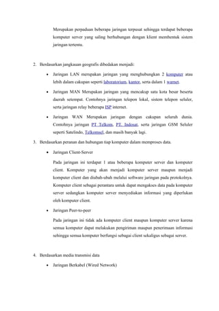 Merupakan perpaduan beberapa jaringan terpusat sehingga terdapat beberapa
          komputer server yang saling berhubungan dengan klient membentuk sistem
          jaringan tertentu.



2. Berdasarkan jangkauan geografis dibedakan menjadi:

      •   Jaringan LAN merupakan jaringan yang menghubungkan 2 komputer atau
          lebih dalam cakupan seperti laboratorium, kantor, serta dalam 1 warnet.

      •   Jaringan MAN Merupakan jaringan yang mencakup satu kota besar beserta
          daerah setempat. Contohnya jaringan telepon lokal, sistem telepon seluler,
          serta jaringan relay beberapa ISP internet.

      •   Jaringan WAN Merupakan jaringan dengan cakupan seluruh dunia.
          Contohnya jaringan PT Telkom, PT. Indosat, serta jaringan GSM Seluler
          seperti Satelindo, Telkomsel, dan masih banyak lagi.

3. Berdasarkan peranan dan hubungan tiap komputer dalam memproses data.

      •   Jaringan Client-Server

          Pada jaringan ini terdapat 1 atau beberapa komputer server dan komputer
          client. Komputer yang akan menjadi komputer server maupun menjadi
          komputer client dan diubah-ubah melalui software jaringan pada protokolnya.
          Komputer client sebagai perantara untuk dapat mengakses data pada komputer
          server sedangkan komputer server menyediakan informasi yang diperlukan
          oleh komputer client.

      •   Jaringan Peer-to-peer

          Pada jaringan ini tidak ada komputer client maupun komputer server karena
          semua komputer dapat melakukan pengiriman maupun penerimaan informasi
          sehingga semua komputer berfungsi sebagai client sekaligus sebagai server.



4. Berdasarkan media transmisi data

      •   Jaringan Berkabel (Wired Network)
 