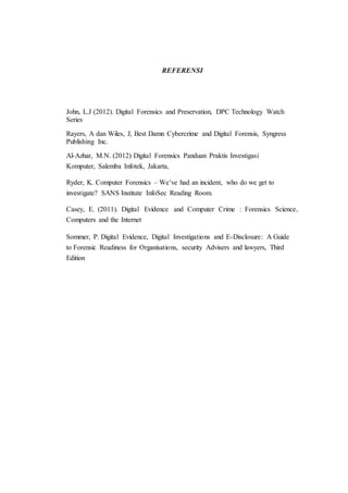 REFERENSI
John, L.J (2012). Digital Forensics and Preservation, DPC Technology Watch
Series
Rayers, A dan Wiles, J, Best Damn Cybercrime and Digital Forensis, Syngress
Publishing Inc.
Al-Azhar, M.N. (2012) Digital Forensics Panduan Praktis Investigasi
Komputer, Salemba Infotek, Jakarta,
Ryder, K. Computer Forensics – We’ve had an incident, who do we get to
investigate? SANS Institute InfoSec Reading Room.
Casey, E. (2011). Digital Evidence and Computer Crime : Forensics Science,
Computers and the Internet
Sommer, P. Digital Evidence, Digital Investigations and E-Disclosure: A Guide
to Forensic Readiness for Organisations, security Advisers and lawyers, Third
Edition
 