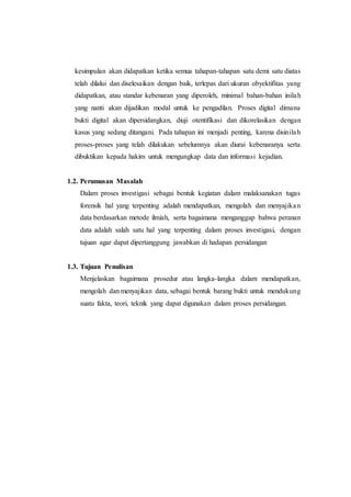 kesimpulan akan didapatkan ketika semua tahapan-tahapan satu demi satu diatas
telah dilalui dan diselesaikan dengan baik, terlepas dari ukuran obyektifitas yang
didapatkan, atau standar kebenaran yang diperoleh, minimal bahan-bahan inilah
yang nanti akan dijadikan modal untuk ke pengadilan. Proses digital dimana
bukti digital akan dipersidangkan, diuji otentifikasi dan dikorelasikan dengan
kasus yang sedang ditangani. Pada tahapan ini menjadi penting, karena disinilah
proses-proses yang telah dilakukan sebelumnya akan diurai kebenaranya serta
dibuktikan kepada hakim untuk mengungkap data dan informasi kejadian.
1.2. Perumusan Masalah
Dalam proses investigasi sebagai bentuk kegiatan dalam malaksanakan tugas
forensik hal yang terpenting adalah mendapatkan, mengolah dan menyajikan
data berdasarkan metode ilmiah, serta bagaimana menganggap bahwa peranan
data adalah salah satu hal yang terpenting dalam proses investigasi, dengan
tujuan agar dapat dipertanggung jawabkan di hadapan persidangan
1.3. Tujuan Penulisan
Menjelaskan bagaimana prosedur atau langka-langka dalam mendapatkan,
mengolah dan menyajikan data, sebagai bentuk barang bukti untuk mendukung
suatu fakta, teori, teknik yang dapat digunakan dalam proses persidangan.
 