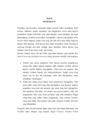 BAB II
PEMBAHASAN
Presenting atau presentase merupakan bagian prosedur dalam penanganan bukti
forensik, dilakukan dengan menyajikan dan menguraikan secara detail laporan
penyelidikan dengan bukti-bukti yang sudah dianalisa secara mendalam dan dapat
dipertanggung jawabkan secara hukum di pengadilan. Laporan yang disajikan harus
di cross-check langsung dengan saksi yang ada, baik saksi yang terlibat langsung
maupun tidak langsung. Hasil laporan akan sangat menentukan dalam menetapkan
seseorang bersalah atau tidak sehingga harus dipastikan bahwa laporan yang
disajikan bener-benar akurat, teruji, dan terbukti.
Menurut Anthony Rayes dan Jack Wiles yang dalam bukunya yang berjudul Best
Damn Cybercrime and Digital Forensics bahwa persentasi memiliki dua komponen
:
a. Pertama yaitu proses pengiriman hasil laporan prosedur pengumpulan
barang bukti digital kepada pengajara untuk ditujukan kembali sebelum
laporan tersebut diajukan kepengadilan. Pada proses ini pengacar akan
meninjau kembali laporan dan menkorelasikannya dengan kasus yang
terjadi saat itu, jika ada kekurangan maka akan dikembalikan untuk
melengkapi kekuranganya.
b. Kedua yaitu adanya proses hukum secara administratif dipengadilan. Pada
proses inilah semua bukti yang telah dikumpulkan akan diuraikan didepan
pengadilan secara jelas dan sistematis agar semua yang hadir dipengadilan
disa memahami baik hakim, juri maupun para peserta audience, mulai dari
pengumpulan bukti yang sesuai prosedure yang telah ditetapkan hingga
orang-orang yang terlibat dalam pengumpulan bukti tersebut, biasanya
orang yang terlibat akan menjadi saksi untuk menjamin keaslian dari bukti
yang dikumpulkan.
Sementara salah satu ahli forensik digital mabes polri yaitu bapak Muhammad Nuh
Al-Azhar dalam bukunya yang perjudul Digital Forensics Panduan Praktis
 