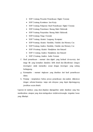  SOP 1 tentang Prosedur Pemeriksaan Digital Forensic
 SOP 2 tentang Komitmen Jam Kerja
 SOP 3 tentang Pelaporan Hasil Pemeriksaan Digital Forensic
 SOP 4 tentang Penerimaan Barang Bukti Elektronik
 SOP 5 tentang Penyerahan Barang Bukti Elektronik
 SOP 6 tentang Triage Forensik
 SOP 7 tentang Akuisisi Langsung Komputer
 SOP 8 tentang Akuisisi Harddisk, Falsdisk dan Memory Car.
 SOP 9 tentang Analisis Harddisk, Falsdisk dan Memory Car.
 SOP 10 tentang Akuisisi Handphone dan Simcard
 SOP 11 tentang Analisis Handphone dan Simcard
 SOP 12 tentang Analisis Audio Forensic
f. Hasil pemeriksaan : memuat data digital yang berhasil di-recovery dari
image file yang kemudian dianalisis lebih detail dan dikonfirmasi dengan
investigator untuk memastika sesuai dengan investigasi yang sedang
berlangsung.
g. Keismpulan : memuat ringkasan yang disarikan dari hasil pemeriksaan
diatas.
h. Penutup : menjelaskan bahwa proses pemeriksaan dan analisis dilakukan
dengan sebenar-benarnya tanpa ada rekayasa yang dapat dipertanggung
jawabkan secara ilmiah.
Laporan ini nantinya yang akan diajukan dipengadilan untuk diuraikan yang bisa
memberatkan ataupun yang akan meringankan terdakwa/tersangka tergantun kasus
yang dihadapi.
 