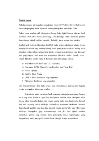 Contoh Kasus
Pada kesempatan ini saya akan menjelaskan peran CCTV (Close Circuit Television)
dalam mengungkap kasus kejahatan dalam perampokan pada Toko Emas.
Dalam kasus tersebut telah di dapatkan barang bukti digital berupa rekaman hasil
ekstraksi DVR (Data Video Recording), DVR berfungsi untuk merekam gambar
dalam format digital kedalam harddisk, flashdisk, kartu memori dan lain-lain.
Setehah hasil ekstrasi didapatkan dari DVR maka langka selanjutnya adalan proses
imaging/bit-stream copy terhadap barang bukti, yaitu proses duplikasi barang bukti
ke dalam bentuk salinan (copy) yang identik ke media penyimpanan yang lain agar
data yang original masi tetap utuh selanjutnya dilakukan analisi forensik video,
setelah dilakukan analisi maka di dapatkan data-data sebagai berikut.
a) Nilai Hash/MD5 dari Video CCTV tersebut
b) Data video CCTV (Durasi,Format,Rosolusi dan Frame Rate)
c) Waktu kejadian
d) Ciri-Ciri Fisik Pelaku
e) Ciri-Ciri Fisik Kendaraan yang digunakan
f) Plat nomor kendaraan yang digunakan
Dari temuan-temuan data diatas maka akan memudahkan penyelidikan kepada
pelaku perampokan toko emas tersebut.
Selanjutnya untuk menyusun hasil penemuan data pada penanganan barang
bukti yang telah dianalisis, agar data dan laporan tersebut dapat dimengerti oleh
hakim, jaksa, penasehat hukum dan peserta sidang, maka jika data tersebut berasal
dari hasil recovery maka sebaiknya ditampilkan screenshot (Rekaman monitor
dalam bentuk gambar) dan jikan data tersebut berupa gambar/foto atau video maka
sebaiknya ditampilkan juga screenshot-nya, dan jika data digital tersebut
merupakan gambar yang memuat konte pornografi, maka bagian-bagian yang
mengandung unsur pornografi tersebut harus ditutupi dengan warna hitam.
 