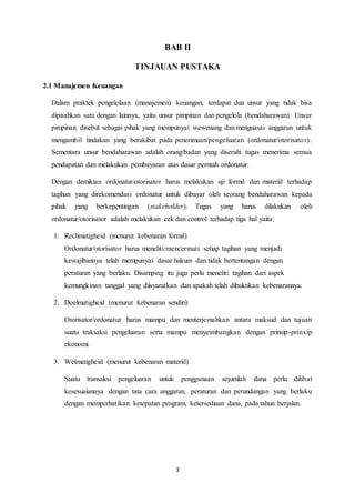 3
BAB II
TINJAUAN PUSTAKA
2.1 Manajemen Keuangan
Dalam praktek pengelolaan (manajemen) keuangan, terdapat dua unsur yang tidak bisa
dipisahkan satu dengan lainnya, yaitu unsur pimpinan dan pengelola (bendaharawan). Unsur
pimpinan disebut sebagai pihak yang mempunyai wewenang dan menguasai anggaran untuk
mengambil tindakan yang berakibat pada penerimaan/pengeluaran (ordonatur/otorisator).
Sementara unsur bendaharawan adalah orang/badan yang diserahi tugas menerima semua
pendapatan dan melakukan pembayaran atas dasar perntah ordonatur.
Dengan demikian ordonatur/otorisator harus melakukan uji formil dan materiil terhadap
tagihan yang direkomendasi ordonatur untuk dibayar oleh seorang bendaharawan kepada
pihak yang berkepentingan (stakeholder). Tugas yang harus dilakukan oleh
ordonatur/otorisator adalah melakukan cek dan control terhadap tiga hal yaitu:
1. Rechmatigheid (menurut kebenaran formil)
Ordonatur/otorisator harus meneliti/mencermati setiap tagihan yang menjadi
kewajibannya telah mempunyai dasar hukum dan tidak bertentangan dengan
peraturan yang berlaku. Disamping itu juga perlu meneliti tagihan dari aspek
kemungkinan tanggal yang diisyaratkan dan apakah telah dibuktikan kebenarannya.
2. Doelmatigheid (menurut kebenaran sendiri)
Otorisator/ordonatur harus mampu dan menterjemahkan antara maksud dan tujuan
suatu traksaksi pengeluaran serta mampu menyeimbangkan dengan prinsip-prinsip
ekonomi.
3. Wetmatigheid (menurut kebenaran materiil)
Suatu transaksi pengeluaran untuk penggunaan sejumlah dana perlu dilihat
kesesuaiannya dengan tata cara anggaran, peraturan dan perundangan yang berlaku
dengan memperhatikan ketepatan program, ketersediaan dana, pada tahun berjalan.
 