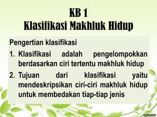 KB 1
Klasifikasi Makhluk Hidup
Pengertian klasifikasi
1. Klasifikasi adalah pengelompokkan
berdasarkan ciri tertentu makhluk hidup
2. Tujuan dari klasifikasi yaitu
mendeskripsikan ciri-ciri makhluk hidup
untuk membedakan tiap-tiap jenis
 
