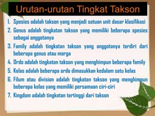 Urutan-urutan Tingkat Takson
1. Spesies adalah takson yang menjadi satuan unit dasar klasifikasi
2. Genus adalah tingkatan takson yang memiliki beberapa spesies
sebagai anggotanya
3. Family adalah tingkatan takson yang anggotanya terdiri dari
beberapa genus atau marga
4. Ordo adalah tingkatan takson yang menghimpun beberapa family
5. Kelas adalah beberapa ordo dimasukkan kedalam satu kelas
6. Filum atau division adalah tingkatan takson yang menghimpun
beberapa kelas yang memiliki persamaan ciri-ciri
7. Kingdom adalah tingkatan tertinggi dari takson
 