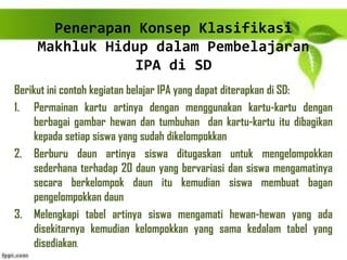 Penerapan Konsep Klasifikasi
Makhluk Hidup dalam Pembelajaran
IPA di SD
Berikut ini contoh kegiatan belajar IPA yang dapat diterapkan di SD:
1. Permainan kartu artinya dengan menggunakan kartu-kartu dengan
berbagai gambar hewan dan tumbuhan dan kartu-kartu itu dibagikan
kepada setiap siswa yang sudah dikelompokkan
2. Berburu daun artinya siswa ditugaskan untuk mengelompokkan
sederhana terhadap 20 daun yang bervariasi dan siswa mengamatinya
secara berkelompok daun itu kemudian siswa membuat bagan
pengelompokkan daun
3. Melengkapi tabel artinya siswa mengamati hewan-hewan yang ada
disekitarnya kemudian kelompokkan yang sama kedalam tabel yang
disediakan.
 