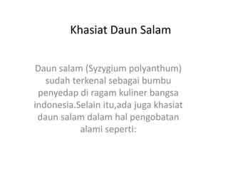 Khasiat Daun Salam
Daun salam (Syzygium polyanthum)
sudah terkenal sebagai bumbu
penyedap di ragam kuliner bangsa
indonesia.Selain itu,ada juga khasiat
daun salam dalam hal pengobatan
alami seperti:
 