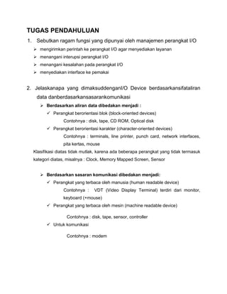 TUGAS PENDAHULUAN
1. Sebutkan ragam fungsi yang dipunyai oleh manajemen perangkat I/O
 mengirimkan perintah ke perangkat I/O agar menyediakan layanan
 menangani interupsi perangkat I/O
 menangani kesalahan pada perangkat I/O
 menyediakan interface ke pemakai

2. Jelaskanapa yang dimaksuddenganI/O Device berdasarkansifataliran
data danberdasarkansasarankomunikasi
 Berdasarkan aliran data dibedakan menjadi :
 Perangkat berorientasi blok (block-oriented devices)
Contohnya : disk, tape, CD ROM, Optical disk
 Perangkat berorientasi karakter (character-oriented devices)
Contohnya : terminals, line printer, punch card, network interfaces,
pita kertas, mouse
Klasifikasi diatas tidak mutlak, karena ada beberapa perangkat yang tidak termasuk
kategori diatas, misalnya : Clock, Memory Mapped Screen, Sensor
 Berdasarkan sasaran komunikasi dibedakan menjadi:
 Perangkat yang terbaca oleh manusia (human readable device)
Contohnya :

VDT (Video Display Terminal) terdiri dari monitor,

keyboard (+mouse)
 Perangkat yang terbaca oleh mesin (machine readable device)
Contohnya : disk, tape, sensor, controller
 Untuk komunikasi
Contohnya : modem

 