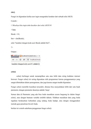 chr()
Fungsi ini digunakan ketika user ingin mengetahui karakter dari sebuah nilai ASCII.
Contoh :
// Misalnya kita ingin tahu karakter dari nilai ASCII 81
<?php
$kode = 81;
$str = chr($kode);
echo “karakter dengan kode ascii $kode adalah $str”;
?>
Output :
echo()
echo() berfungsi untuk menampilkan satu atau lebih data string kedalam internet
browser. Fungsi echo() ini sering digunakan oleh programmer karena penggunaannya yang
sangat dibutuhkan dalam pemograman, dan juga karena sangat mudah digunakan.
Fungsi echo() memiliki keunikan tersendiri, dimana bisa menyediakan lebih dari satu buah
parameter, dengan parameter dasarnya adalah: $arg1
Semua data di Parameter yang ada bisa Anda masukkan secara langsung ke dalam fungsi
echo(), atau dengan bantuan variable terlebih dahulu. Silahkan masukkan data yang Anda
inginkan berdasarkan kebutuhan yang sedang Anda hadapi, atau dengan menggunakan
metode gaya penulisan favorit Anda.
berikut ini contoh sederhana penggunaan fungsi echo()
 