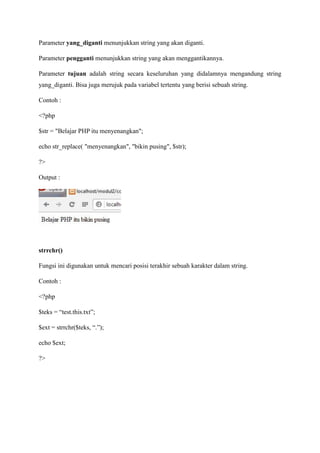 Parameter yang_diganti menunjukkan string yang akan diganti.
Parameter pengganti menunjukkan string yang akan menggantikannya.
Parameter tujuan adalah string secara keseluruhan yang didalamnya mengandung string
yang_diganti. Bisa juga merujuk pada variabel tertentu yang berisi sebuah string.
Contoh :
<?php
$str = "Belajar PHP itu menyenangkan";
echo str_replace( "menyenangkan", "bikin pusing", $str);
?>
Output :
strrchr()
Fungsi ini digunakan untuk mencari posisi terakhir sebuah karakter dalam string.
Contoh :
<?php
$teks = “test.this.txt”;
$ext = strrchr($teks, “.”);
echo $ext;
?>
 