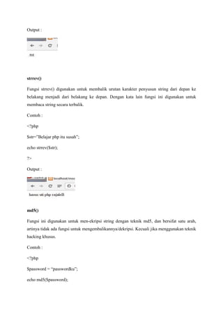Output :
strrev()
Fungsi strrev() digunakan untuk membalik urutan karakter penyusun string dari depan ke
belakang menjadi dari belakang ke depan. Dengan kata lain fungsi ini digunakan untuk
membaca string secara terbalik.
Contoh :
<?php
$str=”Belajar php itu susah”;
echo strrev($str);
?>
Output :
md5()
Fungsi ini digunakan untuk men-ekripsi string dengan teknik md5, dan bersifat satu arah,
artinya tidak ada fungsi untuk mengembalikannya/dekripsi. Kecuali jika menggunakan teknik
hacking khusus.
Contoh :
<?php
$password = “passwordku”;
echo md5($password);
 