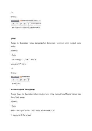 ?>
Output :
join()
Fungsi ini digunakan untuk mengumpulkan komponen- komponen array menjadi suatu
string.
Contoh :
<?php
$str = array(“17”, “08”, “1945”);
echo join(“/”, $str);
?>
Output :
Strtolower() dan Strtoupper()
Kedua fungsi ini digunakan untuk mengkonversi string menjadi huruf kapital semua atau
huruf kecil semua.
Contoh :
<?php
$str = "StrINg inI terDiRi DARi hurUF beSAr dan KECIl";
// Mengubah ke huruf kecil
 