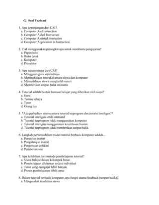 G. Soal Evaluasi
1. Apa kepanjangan dari CAI?
a. Computer And Instruction
b. Computer Aided Instruction
c. Computer Assisted Instruction
d. Computer Application in Instruction
2. CAI menggunakan perangkat apa untuk membantu pengajaran?
a. Papan tulis
b. Buku cetak
c. Komputer
d. Proyektor
3. Apa tujuan utama dari CAI?
a. Mengganti guru sepenuhnya
b. Meningkatkan interaksi antara siswa dan komputer
c. Memudahkan siswa menghafal materi
d. Memberikan umpan balik otomatis
4. Tutorial adalah bentuk bantuan belajar yang diberikan oleh siapa?
a. Guru
b. Teman sebaya
c. Tutor
d. Orang tua
5. *Apa perbedaan utama antara tutorial terprogram dan tutorial inteligen?*
a. Tutorial inteligen lebih interaktif
b. Tutorial terprogram tidak menggunakan komputer
c. Tutorial inteligen menggunakan kecerdasan buatan
d. Tutorial terprogram tidak memberikan umpan balik
6. Langkah pertama dalam model tutorial berbasis komputer adalah...
a. Penyajian materi
b. Pengulangan materi
c. Pengenalan aplikasi
d. Pemberian soal
7. Apa kelebihan dari metode pembelajaran tutorial?
a. Siswa belajar dalam kelompok besar
b. Pembelajaran dilakukan secara individual
c. Tutor yang mengajar lebih banyak
d. Proses pembelajaran lebih cepat
8. Dalam tutorial berbasis komputer, apa fungsi utama feedback (umpan balik)?
a. Mengoreksi kesalahan siswa
 