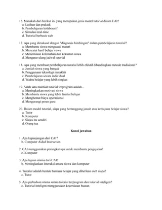16. Manakah dari berikut ini yang merupakan jenis model tutorial dalam CAI?
a. Latihan dan praktek
b. Pembelajaran kolaboratif
c. Simulasi real-time
d. Tutorial berbasis web
17. Apa yang dimaksud dengan "diagnosis bimbingan" dalam pembelajaran tutorial?
a. Membantu siswa menguasai materi
b. Mencatat hasil belajar siswa
c. Menentukan kelemahan dan kekuatan siswa
d. Mengatur ulang jadwal tutorial
18. Apa yang membuat pembelajaran tutorial lebih efektif dibandingkan metode tradisional?
a. Jumlah siswa yang banyak
b. Penggunaan teknologi mutakhir
c. Pembelajaran secara individual
d. Waktu belajar yang lebih singkat
19. Salah satu manfaat tutorial terprogram adalah...
a. Meningkatkan motivasi siswa
b. Membantu siswa yang lebih lambat belajar
c. Menghemat biaya operasional
d. Mengurangi peran guru
20. Dalam model tutorial, siapa yang bertanggung jawab atas kemajuan belajar siswa?
a. Tutor
b. Komputer
c. Siswa itu sendiri
d. Orang tua
Kunci jawaban
1. Apa kepanjangan dari CAI?
b. Computer Aided Instruction
2. CAI menggunakan perangkat apa untuk membantu pengajaran?
c. Komputer
3. Apa tujuan utama dari CAI?
b. Meningkatkan interaksi antara siswa dan komputer
4. Tutorial adalah bentuk bantuan belajar yang diberikan oleh siapa?
c. Tutor
5. Apa perbedaan utama antara tutorial terprogram dan tutorial inteligen?
c. Tutorial inteligen menggunakan kecerdasan buatan
 