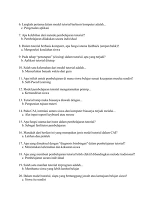 6. Langkah pertama dalam model tutorial berbasis komputer adalah...
c. Pengenalan aplikasi
7. Apa kelebihan dari metode pembelajaran tutorial?
b. Pembelajaran dilakukan secara individual
8. Dalam tutorial berbasis komputer, apa fungsi utama feedback (umpan balik)?
a. Mengoreksi kesalahan siswa
9. Pada tahap “penutupan” (closing) dalam tutorial, apa yang terjadi?
b. Aplikasi tutorial ditutup
10. Salah satu kelemahan dari model tutorial adalah...
b. Memerlukan banyak waktu dari guru
11. Apa istilah untuk pembelajaran di mana siswa belajar sesuai kecepatan mereka sendiri?
b. Self-Paced Learning
12. Model pembelajaran tutorial mengutamakan prinsip...
a. Kemandirian siswa
13. Tutorial tatap muka biasanya diawali dengan...
b. Penguraian tujuan materi
14. Pada CAI, interaksi antara siswa dan komputer biasanya terjadi melalui...
c. Alat input seperti keyboard atau mouse
15. Apa fungsi utama dari tutor dalam pembelajaran tutorial?
b. Sebagai fasilitator pembelajaran
16. Manakah dari berikut ini yang merupakan jenis model tutorial dalam CAI?
a. Latihan dan praktek
17. Apa yang dimaksud dengan "diagnosis bimbingan" dalam pembelajaran tutorial?
c. Menentukan kelemahan dan kekuatan siswa
18. Apa yang membuat pembelajaran tutorial lebih efektif dibandingkan metode tradisional?
c. Pembelajaran secara individual
19. Salah satu manfaat tutorial terprogram adalah...
b. Membantu siswa yang lebih lambat belajar
20. Dalam model tutorial, siapa yang bertanggung jawab atas kemajuan belajar siswa?
c. Siswa itu sendiri
 