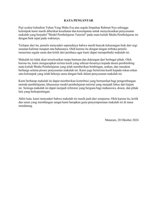 KATA PENGANTAR
Puji syukur kehadirat Tuhan Yang Maha Esa atas segala limpahan Rahmat-Nya sehingga
kelompok kami masih diberikan kesehatan dan kesempatan untuk menyelesaikan penyusunan
makalah yang berjudul "Model Pembelajaran Tutorial" pada mata kuliah Media Pembelajaran ini
dengan baik tepat pada waktunya.
Terlepas dari itu, penulis menyadari sepenuhnya bahwa masih banyak kekurangan baik dari segi
susunan kalimat maupun tata bahasanya. Oleh karena itu dengan tangan terbuka penulis
menerima segala saran dan kritik dari pembaca agar kami dapat memperbaiki makalah ini.
Makalah ini tidak akan terselesaikan tanpa bantuan dan dukungan dari berbagai pihak. Oleh
karena itu, kami mengucapkan terima kasih yang sebesar-besarnya kepada dosen pembimbing
mata kuliah Media Pembelajaran yang telah memberikan bimbingan, arahan, dan masukan
berharga selama proses penyusunan makalah ini. Kami juga berterima kasih kepada rekan-rekan
satu kelompok yang telah bekerja sama dengan baik dalam penyusunan makalah ini.
Kami berharap makalah ini dapat memberikan kontribusi yang bermanfaat bagi pengembangan
metode pembelajaran, khususnya model pembelajaran tutorial yang menjadi fokus dari kajian
ini. Semoga makalah ini dapat menjadi referensi yang berguna bagi mahasiswa, dosen, dan pihak
lain yang berkepentingan.
Akhir kata, kami menyadari bahwa makalah ini masih jauh dari sempurna. Oleh karena itu, kritik
dan saran yang membangun sangat kami harapkan guna penyempurnaan makalah ini di masa
mendatang.
Mataram, 20 Oktober 2024
 