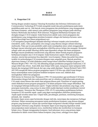 BAB II
PEMBAHASAN
A. Pengertian CAI
Seiring dengan semakin majunya Teknologi Komunikasi dan Informasi (Information and
Communication Technology/ICT) telah mengubah model dan pola pembelajaran pada dunia
pendidikan pada saat ini. Ada banyak sistem pengajaran dan pembelajaran yang menggunakan
alat bantu komputer, salah satunya yaitu aplikasi pengajaran yang mengacu pada teknologi
berbasis Multimedia dan berbasis Web (Internet). Pengajaran Berbantuan Komputer atau
disingkat dengan CAI (Computer Aided Instruction) adalah suatu sistem pengajaran dan
pembelajaran yang menggunakan peralatan komputer sebagai alat bantunya bersama–sama
dengan knowledge base (dasar pengetahuan)-nya.
CAI merupakan pengembangan daripada teknologi informasi terpadu yaitu komunikasi
(interaktif), audio, video, penampilan citra (image) yang dikemas dengan sebutan teknologi
multimedia. Pada saat ini para pendidik sudah mulai mendapatkan akses untuk menggunakan
berbagai macam teknologi guna meningkatkan efektifitas proses belajar dan mengajar. Komputer
sebagai salah satu produk teknologi dinilai tepat digunakan sebagai alat bantu pengajaran.
Berbagai macam pendekatan instruksional yang dikemas dalam bentuk program pengajaran
berbantuan komputer atau CAI (Computer Aided Instruction) seperti: Drill and practice,
simulasi, tutorial dan permainan bisa diperoleh lewat komputer. Dalam dua puluh lima tahun
terakhir ini perkembangan CAI terutama dinegara maju sangatlah pesat. Banyak penelitian
ekperimen tentang CAI telah dilakukan untuk mengevaluasi efektifitas berbagai program CAI.
Menurut Bright (1983: 144-152), bila dibanding dengan pendekatan pengajaran tradisional, CAI
sangat efektif dan efisien. Anak didik akan belajar lebih cepat, menguasai materi pelajaran lebih
banyak dan mengingat lebih banyak dari apa yang sudah dipelajari. Namun Richard Clark (1983:
445-549) mengkritik bahwa program pengajaran seperti CAI bisa saja efektif tetapi dengan
hanya menempatkan materi pelajaran kedalam komputer secara asal, tidaklah akan
meningkatkan efektivitas pengajaran.
Oleh karena itu Simonson dan Thompson (1994: 53) menyarankan agar pembuatan CAI harus
direncanakan dengan baik dan usaha penelitian saat ini sebaiknya difokuskan pada pemakaian
CAI untuk situasi khusus dan untuk mata pelajaran khusus pula. Penelitian ini sangat penting
untuk dilakukan karena program pengajaran CAI dalam pelajaran fisika sangat dibutuhkan. Hal
ini mengingat beberapa kekhususan seperti: Tingkat abstraksi dan penalaran yang tinggi, serta
penerapan matematika, yang semua itu akan lebih mudah dipelajari melalui pendekatan tutorial
lewat komputer. Simonson dan Thompson (1994: 45-51) menyatakan pembelajaran berbasis
komputer (CAI) memiliki aspek- aspek yang dapat meningkatkan efektifitas pembelajaran.
Aspek-aspek tersebut antara lain: Umpan balik, percabangan, penilaian, monitoring kemajuan,
petunjuk, dan tampilan.
Komputer dapat secara cepat berinteraksi dengan individu, menyimpan dan memproses berbagai
informasi. Dalam menunjang pencapaian tujuan pembelajaran komputer yang disusun dengan
program yang bermacam- macam tipe terminal dapat mengontrol interaksi belajar mandiri untuk
mempelajari informasi yang disajikan. Komputer dapat secara langsung digunakan untuk
menyampaiakan materi pelajaran siswa, memberikan latihan dan memberikan tes kemajuan
belajar siswa. Dengan menggunakan komputer, hasil pekerjaan siswa yang pertama dapat
dimasukan ke dalam sistem teknis bahasa komputer yang sesuai, sehingga siswa dapat
 
