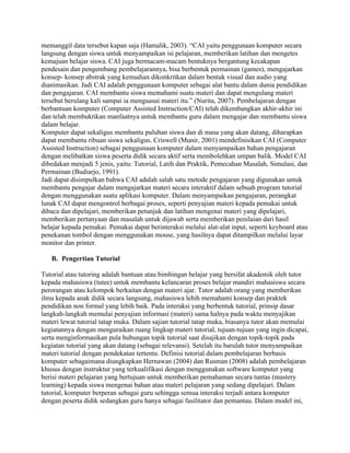 memanggil data tersebut kapan saja (Hamalik, 2003). “CAI yaitu penggunaan komputer secara
langsung dengan siswa untuk menyampaikan isi pelajaran, memberikan latihan dan mengetes
kemajuan belajar siswa. CAI juga bermacam-macam bentuknya bergantung kecakapan
pendesain dan pengembang pembelajarannya, bisa berbentuk permainan (games), mengajarkan
konsep- konsep abstrak yang kemudian dikonkritkan dalam bentuk visual dan audio yang
dianimasikan. Jadi CAI adalah penggunaan komputer sebagai alat bantu dalam dunia pendidikan
dan pengajaran. CAI membantu siswa memahami suatu materi dan dapat mengulang materi
tersebut berulang kali sampai ia menguasai materi itu.” (Nurita, 2007). Pembelajaran dengan
berbantuan komputer (Computer Assisted Instruction/CAI) telah dikembangkan akhir-akhir ini
dan telah membuktikan manfaatnya untuk membantu guru dalam mengajar dan membantu siswa
dalam belajar.
Komputer dapat sekaligus membantu puluhan siswa dan di masa yang akan datang, diharapkan
dapat membantu ribuan siswa sekaligus. Criswell (Munir, 2001) mendefinisikan CAI (Computer
Assisted Instruction) sebagai penggunaan komputer dalam menyampaikan bahan pengajaran
dengan melibatkan siswa peserta didik secara aktif serta membolehkan umpan balik. Model CAI
dibedakan menjadi 5 jenis, yaitu: Tutorial, Latih dan Praktik, Pemecahan Masalah, Simulasi, dan
Permainan (Budiarjo, 1991).
Jadi dapat disimpulkan bahwa CAI adalah salah satu metode pengajaran yang digunakan untuk
membantu pengajar dalam mengajarkan materi secara interaktif dalam sebuah program tutorial
dengan menggunakan suatu aplikasi komputer. Dalam menyampaikan pengajaran, perangkat
lunak CAI dapat mengontrol berbagai proses, seperti penyajian materi kepada pemakai untuk
dibaca dan dipelajari, memberikan petunjuk dan latihan mengenai materi yang dipelajari,
memberikan pertanyaan dan masalah untuk dijawab serta memberikan penilaian dari hasil
belajar kepada pemakai. Pemakai dapat berinteraksi melalui alat-alat input, seperti keyboard atau
penekanan tombol dengan menggunakan mouse, yang hasilnya dapat ditampilkan melalui layar
monitor dan printer.
B. Pengertian Tutorial
Tutorial atau tutoring adalah bantuan atau bimbingan belajar yang bersifat akademik oleh tutor
kepada mahasiswa (tutee) untuk membantu kelancaran proses belajar mandiri mahasiswa secara
perorangan atau kelompok berkaitan dengan materi ajar. Tutor adalah orang yang memberikan
ilmu kepada anak didik secara langsung, mahasiswa lebih memahami konsep dan praktek
pendidikan non formal yang lebih baik. Pada interaksi yang berbentuk tutorial, prinsip dasar
langkah-langkah memulai penyajian informasi (materi) sama halnya pada waktu menyajikan
materi lewat tutorial tatap muka. Dalam sajian tutorial tatap muka, biasanya tutor akan memulai
kegiatannya dengan menguraikan ruang lingkup materi tutorial, tujuan-tujuan yang ingin dicapai,
serta menginformasikan pula hubungan topik tutorial saat disajikan dengan topik-topik pada
kegiatan tutorial yang akan datang (sebagai relevansi). Setelah itu barulah tutor menyampaikan
materi tutorial dengan pendekatan tertentu. Definisi tutorial dalam pembelajaran berbasis
komputer sebagaimana diungkapkan Hernawan (2004) dan Rusman (2008) adalah pembelajaran
khusus dengan instruktur yang terkualifikasi dengan menggunakan software komputer yang
berisi materi pelajaran yang bertujuan untuk memberikan pemahaman secara tuntas (mastery
learning) kepada siswa mengenai bahan atau materi pelajaran yang sedang dipelajari. Dalam
tutorial, komputer berperan sebagai guru sehingga semua interaksi terjadi antara komputer
dengan peserta didik sedangkan guru hanya sebagai fasilitator dan pemantau. Dalam model ini,
 