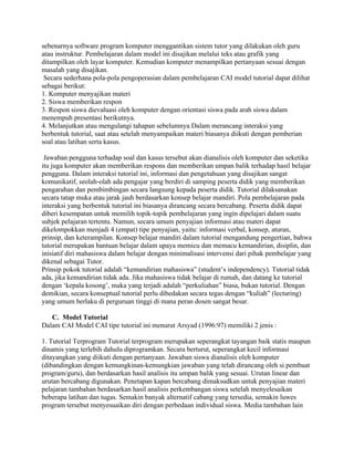 sebenarnya software program komputer menggantikan sistem tutor yang dilakukan oleh guru
atau instruktur. Pembelajaran dalam model ini disajikan melalui teks atau grafik yang
ditampilkan oleh layar komputer. Kemudian komputer menampilkan pertanyaan sesuai dengan
masalah yang disajikan.
Secara sederhana pola-pola pengoperasian dalam pembelajaran CAI model tutorial dapat dilihat
sebagai berikut:
1. Komputer menyajikan materi
2. Siswa memberikan respon
3. Respon siswa dievaluasi oleh komputer dengan orientasi siswa pada arah siswa dalam
menempuh presentasi berikutnya.
4. Melanjutkan atau mengulangi tahapan sebelumnya Dalam merancang interaksi yang
berbentuk tutorial, saat atau setelah menyampaikan materi biasanya diikuti dengan pemberian
soal atau latihan serta kasus.
Jawaban pengguna terhadap soal dan kasus tersebut akan dianalisis oleh komputer dan seketika
itu juga komputer akan memberikan respons dan memberikan umpan balik terhadap hasil belajar
pengguna. Dalam interaksi tutorial ini, informasi dan pengetahuan yang disajikan sangat
komunikatif, seolah-olah ada pengajar yang berdiri di samping peserta didik yang memberikan
pengarahan dan pembimbingan secara langsung kepada peserta didik. Tutorial dilaksanakan
secara tatap muka atau jarak jauh berdasarkan konsep belajar mandiri. Pola pembelajaran pada
interaksi yang berbentuk tutorial ini biasanya dirancang secara bercabang. Peserta didik dapat
diberi kesempatan untuk memilih topik-topik pembelajaran yang ingin dipelajari dalam suatu
subjek pelajaran tertentu. Namun, secara umum penyajian informasi atau materi dapat
dikelompokkan menjadi 4 (empat) tipe penyajian, yaitu: informasi verbal, konsep, aturan,
prinsip, dan keterampilan. Konsep belajar mandiri dalam tutorial mengandung pengertian, bahwa
tutorial merupakan bantuan belajar dalam upaya memicu dan memacu kemandirian, disiplin, dan
inisiatif diri mahasiswa dalam belajar dengan minimalisasi intervensi dari pihak pembelajar yang
dikenal sebagai Tutor.
Prinsip pokok tutorial adalah “kemandirian mahasiswa” (student’s independency). Tutorial tidak
ada, jika kemandirian tidak ada. Jika mahasiswa tidak belajar di rumah, dan datang ke tutorial
dengan ‘kepala kosong’, maka yang terjadi adalah “perkuliahan” biasa, bukan tutorial. Dengan
demikian, secara konseptual tutorial perlu dibedakan secara tegas dengan “kuliah” (lecturing)
yang umum berlaku di perguruan tinggi di mana peran dosen sangat besar.
C. Model Tutorial
Dalam CAI Model CAI tipe tutorial ini menurut Arsyad (1996:97) memiliki 2 jenis :
1. Tutorial Terprogram Tutorial terprogram merupakan seperangkat tayangan baik statis maupun
dinamis yang terlebih dahulu diprogramkan. Secara berturut, seperangkat kecil informasi
ditayangkan yang diikuti dengan pertanyaan. Jawaban siswa dianalisis oleh komputer
(dibandingkan dengan kemungkinan-kemungkian jawaban yang telah dirancang oleh si pembuat
program/guru), dan berdasarkan hasil analisis itu umpan balik yang sesuai. Urutan linear dan
urutan bercabang digunakan. Penetapan kapan bercabang dimaksudkan untuk penyajian materi
pelajaran tambahan berdasarkan hasil analisis perkembangan siswa setelah menyelesaikan
beberapa latihan dan tugas. Semakin banyak alternatif cabang yang tersedia, semakin luwes
program tersebut menyesuaikan diri dengan perbedaan individual siswa. Media tambahan lain
 