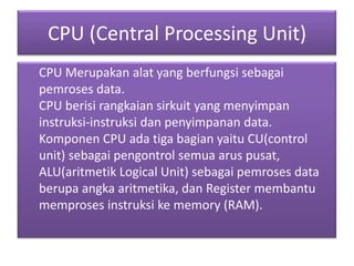 CPU (Central Processing Unit)
CPU Merupakan alat yang berfungsi sebagai
pemroses data.
CPU berisi rangkaian sirkuit yang menyimpan
instruksi-instruksi dan penyimpanan data.
Komponen CPU ada tiga bagian yaitu CU(control
unit) sebagai pengontrol semua arus pusat,
ALU(aritmetik Logical Unit) sebagai pemroses data
berupa angka aritmetika, dan Register membantu
memproses instruksi ke memory (RAM).
 