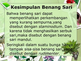 Kesimpulan Benang Sari
Bahwa benang sari dapat
memperlihatkan perkembangan
yang kurang sempurna,yang
disebut dengan staminodium. Dan
karena tidak menghasilkan serbuk
sari,maka disebut dengan benang
sari mandul.
Seringkali dalam suatu bunga hanya
tampak sisa-sisa benang sari,yang
disebut dengan rudimenter.

 