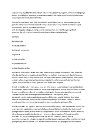 linguistikyangdapatberdiri sendiridalamtuturanbiasa,seperti buku, jalan, rumah,dansebagainya
disebutbentukbebas,sedangkanbentuklinguistikyangtidakdapatberdiri sendiridalamtuturan
biasa,seperti ber-disebutbentukterikat.
Diantara bentuk-bentukyangtidakdapatberdiri sendiridalamtuturanbiasa,adayangsecara
gramatikmempunyai sifatbebasseperti halnyasatuan-satuanyangdalamtuturanbiasadapat
berdiri sendiri.Bentuk-bentukyangdimaksud
ialahdari, kepada, sebagai, tentang, karena, meskipun, lah,danmasihbanyaklagi.Sifat
bebasdari dan lah misalnyadapatdilihatdari jajaran-jajaransebagai berikut:
dari toko
dari suatutoko
dari duabuah toko
dari hampirsemuatoko
berjalanlah
berjalancepatlah
berjalanke utaralah
berjalanke utarasajalah
Bentukdari kelihatannyaterikatpadatoko,tetapi denganadanyafrasa dari sutu toko, dua buah
toko,dan dari hampirsemuatoko,jelaslahbahwa bentuk dari secaragramatikdapat dipisahkan
dari toko.demikianpuladenganbentuk lahpadaberjalanlah.Bentukini kelihatannyaterikatpada
berjalan,tetapi denganadanyafrasa berjalancepatlah,berjalanke utaralah, berjalanke utara
sajalah,jelaslah bahwalahsecaragramatiktidakterikatpadaberjalan.
Bentuk-bentukber-,ter-,men-,per-,-kan, –an, -i,ke-an,per-an,dansebagainya,jelastidakdapat
berdiri sendiri,baikdalamtuturanbiasa,maupunsecaragramatik.Bentuk-bentuktersebutbersama
denganbentuklainmembentukbentukkata,misalnya ber- bersamadengan jalanmembentuk
kata berjalan,ter- bersamadengan pandai membentukkataterpandai, men-
denganalirmembentukmengalir,dansebagainya.Dilihatdari sudutartileksikal,akantetapi
memilikiarti gramatikal,sebagaiakibatpertemuannyadenganbentuklain.Karenaitu,bentuk-
bentukseperti ber-,ter-,men-,dansebagainyaitutermasukdalamgolonganafiks.
Bentuk-bentuk ku, mu, nya, kau,danisme,dalamtuturanbiasajuga tidakdapatberdiri sendiri,dan
secara gramatikjugatidakmempunyai kebebasan.Jelaslahbahwabentuk-bentukitutermasuk
golonganbentukterikat,namundemikian,adaperbedaanantarabentukterikat.Namundemikian,
ada perbedaanantarabentuk-bentukber-, ter-, men-,dansebagainya.Perbedaannyaialah
bentukku, mu, nya,dansebagainyamemiliki arti leksikal.Karenaitu,bentuk-bentuk
seperti ku, mu, nya,dan sebagainyadapatdimasukkanke dalamgolonganafiks,melainkantermasuk
golonganyangdimaksud klitik.Klitikdapat dibedakanmenjadi duagolonganialahproklitikdan
 