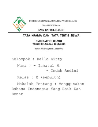 PEMERINTAHAN KABUPATEN PANDEGLANG
                  DINAS PENDIDIKAN

              SMK BAITUL HAMDI

    TATA KRAMA DAN TATA TERTIB SISWA
           SMK BAITUL HAMDI
         TAHUN PELAJARAN 2012/2013
          Nomor: 422.1/222/404.3.1.1.001/2012




Kelompok : Hello Kitty
  Nama : - Ismatul H.
               - Indah Andini
  Kelas : X (sepuluh)
  Makalah Tentang : Menggunakan
Bahasa Indonesia Yang Baik Dan
Benar
 