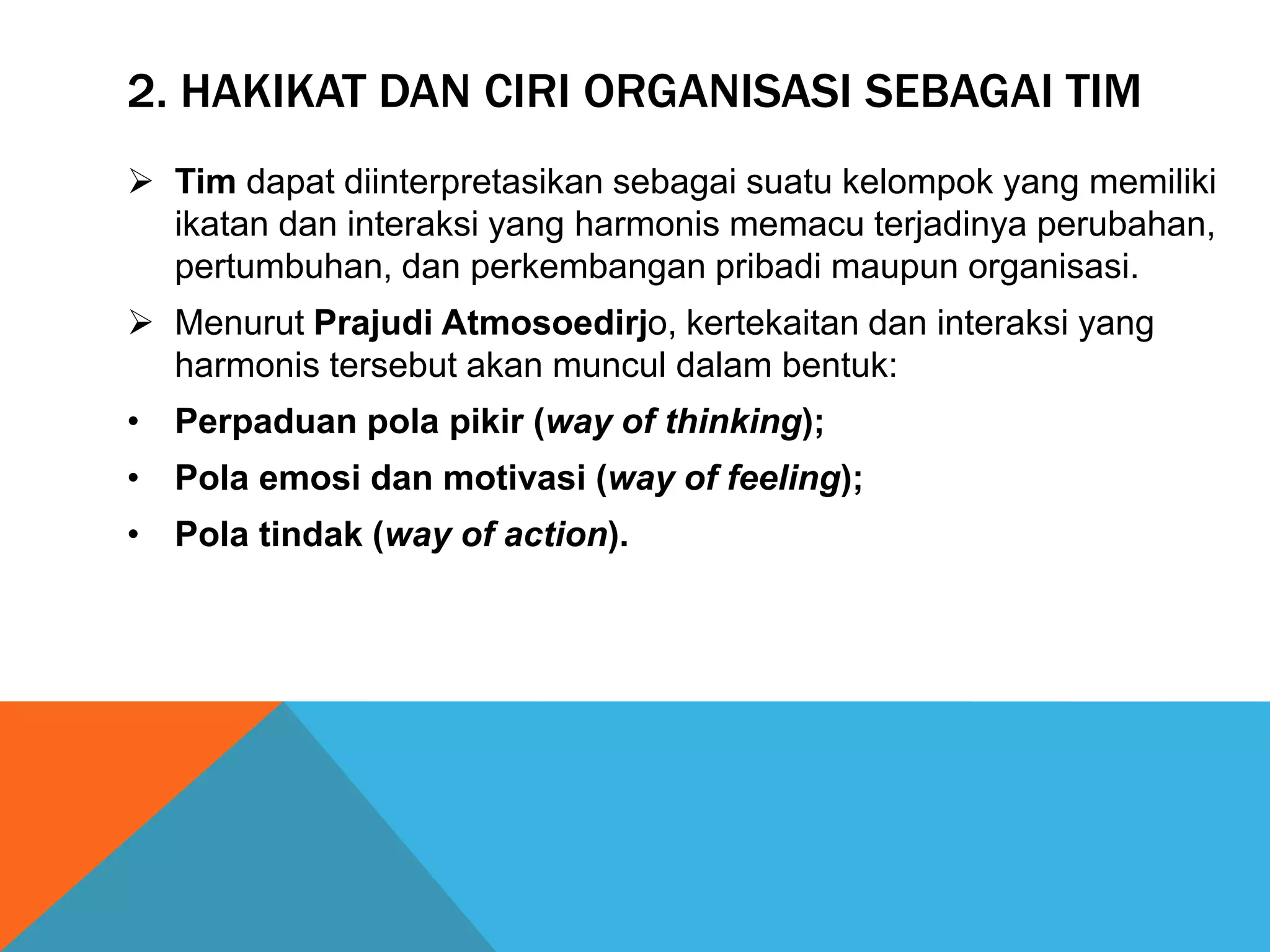 2. HAKIKAT DAN CIRI ORGANISASI SEBAGAI TIM
 Tim dapat diinterpretasikan sebagai suatu kelompok yang memiliki
ikatan dan interaksi yang harmonis memacu terjadinya perubahan,
pertumbuhan, dan perkembangan pribadi maupun organisasi.
 Menurut Prajudi Atmosoedirjo, kertekaitan dan interaksi yang
harmonis tersebut akan muncul dalam bentuk:
• Perpaduan pola pikir (way of thinking);
• Pola emosi dan motivasi (way of feeling);
• Pola tindak (way of action).
 