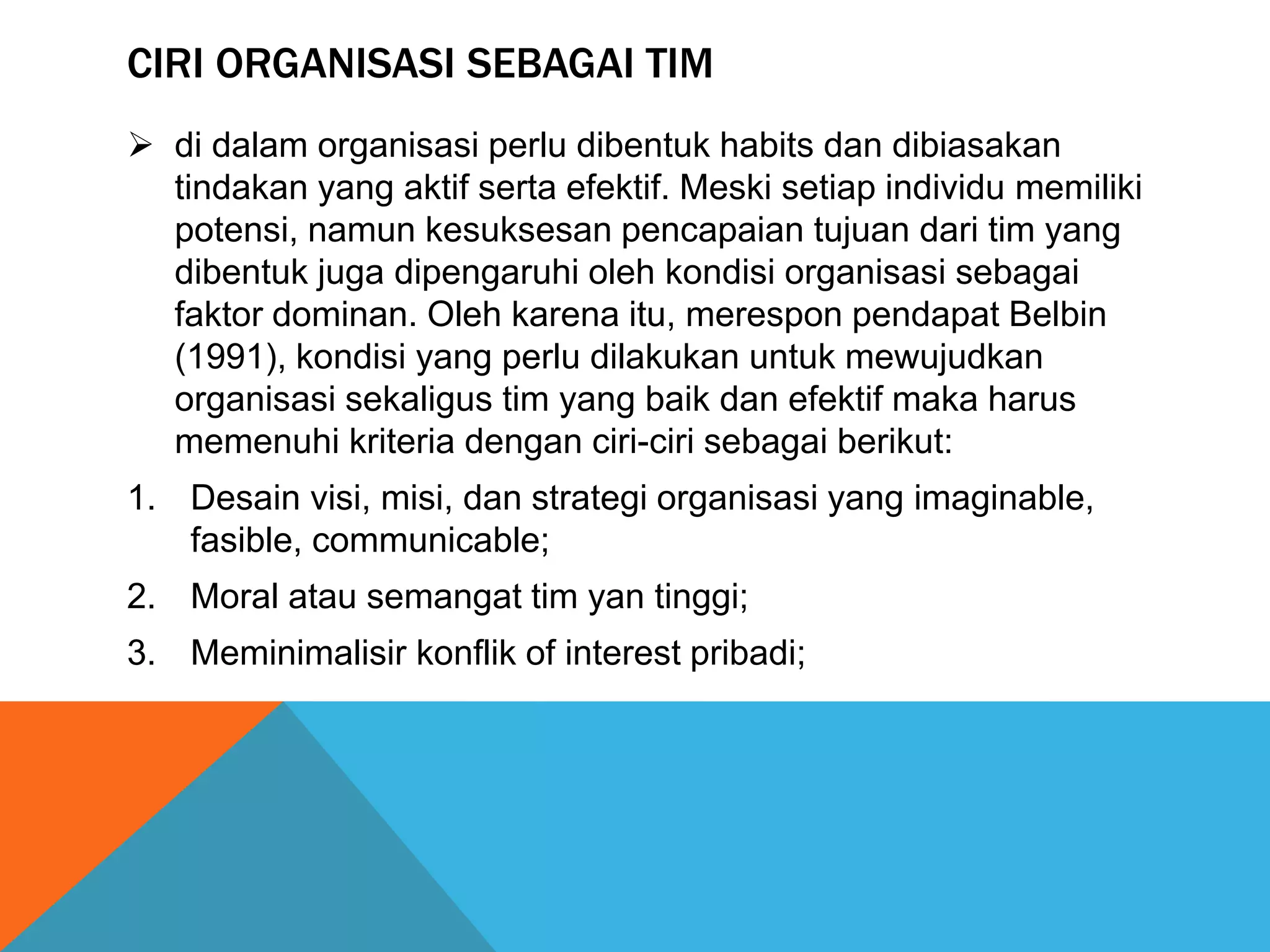 CIRI ORGANISASI SEBAGAI TIM
 di dalam organisasi perlu dibentuk habits dan dibiasakan
tindakan yang aktif serta efektif. Meski setiap individu memiliki
potensi, namun kesuksesan pencapaian tujuan dari tim yang
dibentuk juga dipengaruhi oleh kondisi organisasi sebagai
faktor dominan. Oleh karena itu, merespon pendapat Belbin
(1991), kondisi yang perlu dilakukan untuk mewujudkan
organisasi sekaligus tim yang baik dan efektif maka harus
memenuhi kriteria dengan ciri-ciri sebagai berikut:
1. Desain visi, misi, dan strategi organisasi yang imaginable,
fasible, communicable;
2. Moral atau semangat tim yan tinggi;
3. Meminimalisir konflik of interest pribadi;
 