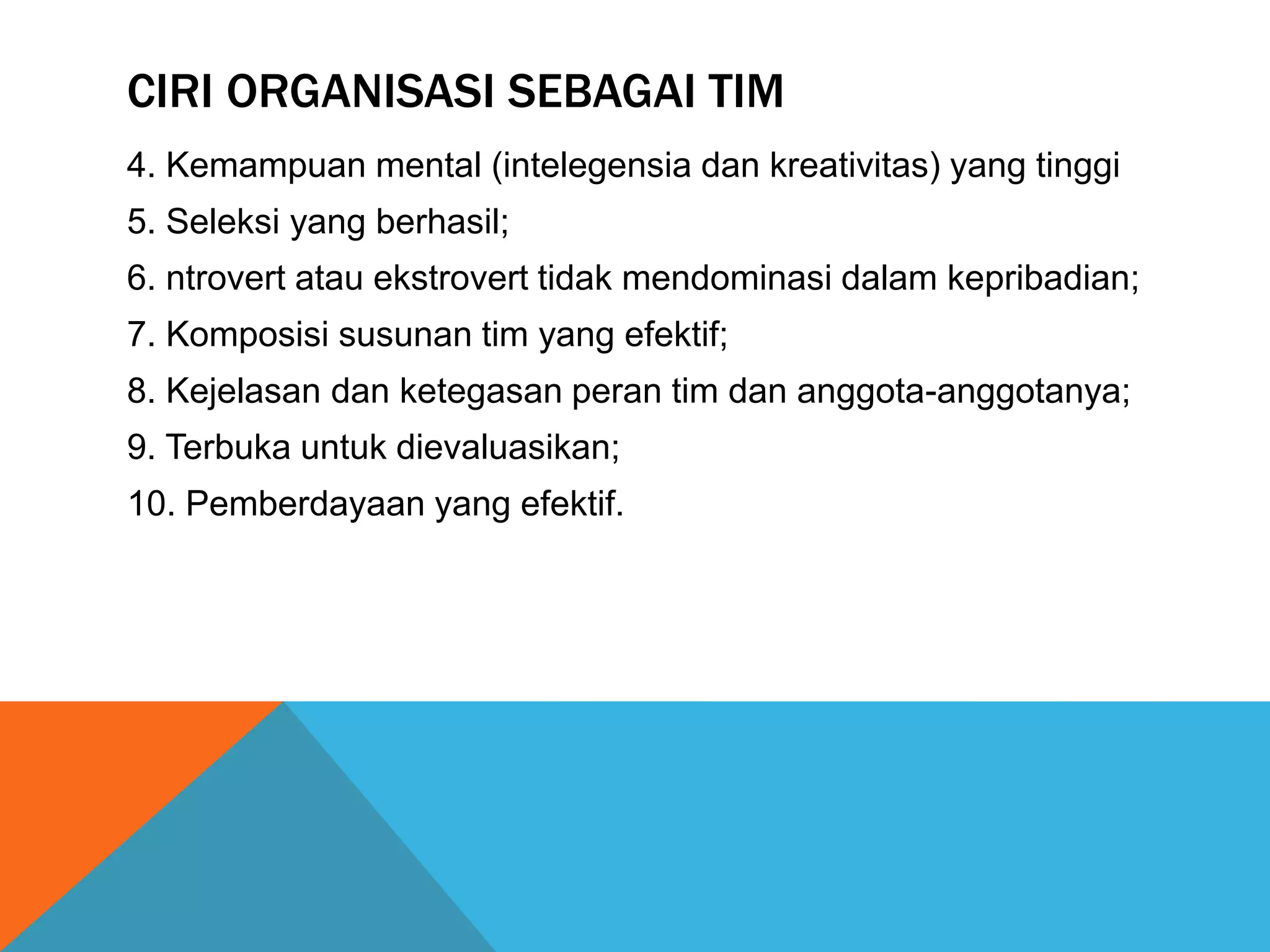 CIRI ORGANISASI SEBAGAI TIM
4. Kemampuan mental (intelegensia dan kreativitas) yang tinggi
5. Seleksi yang berhasil;
6. ntrovert atau ekstrovert tidak mendominasi dalam kepribadian;
7. Komposisi susunan tim yang efektif;
8. Kejelasan dan ketegasan peran tim dan anggota-anggotanya;
9. Terbuka untuk dievaluasikan;
10. Pemberdayaan yang efektif.
 