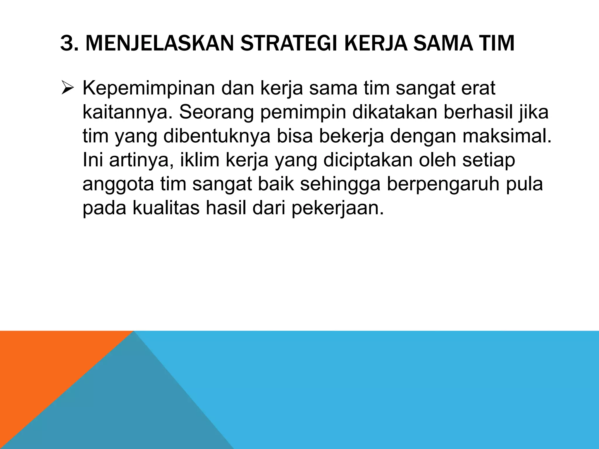 3. MENJELASKAN STRATEGI KERJA SAMA TIM
 Kepemimpinan dan kerja sama tim sangat erat
kaitannya. Seorang pemimpin dikatakan berhasil jika
tim yang dibentuknya bisa bekerja dengan maksimal.
Ini artinya, iklim kerja yang diciptakan oleh setiap
anggota tim sangat baik sehingga berpengaruh pula
pada kualitas hasil dari pekerjaan.
 
