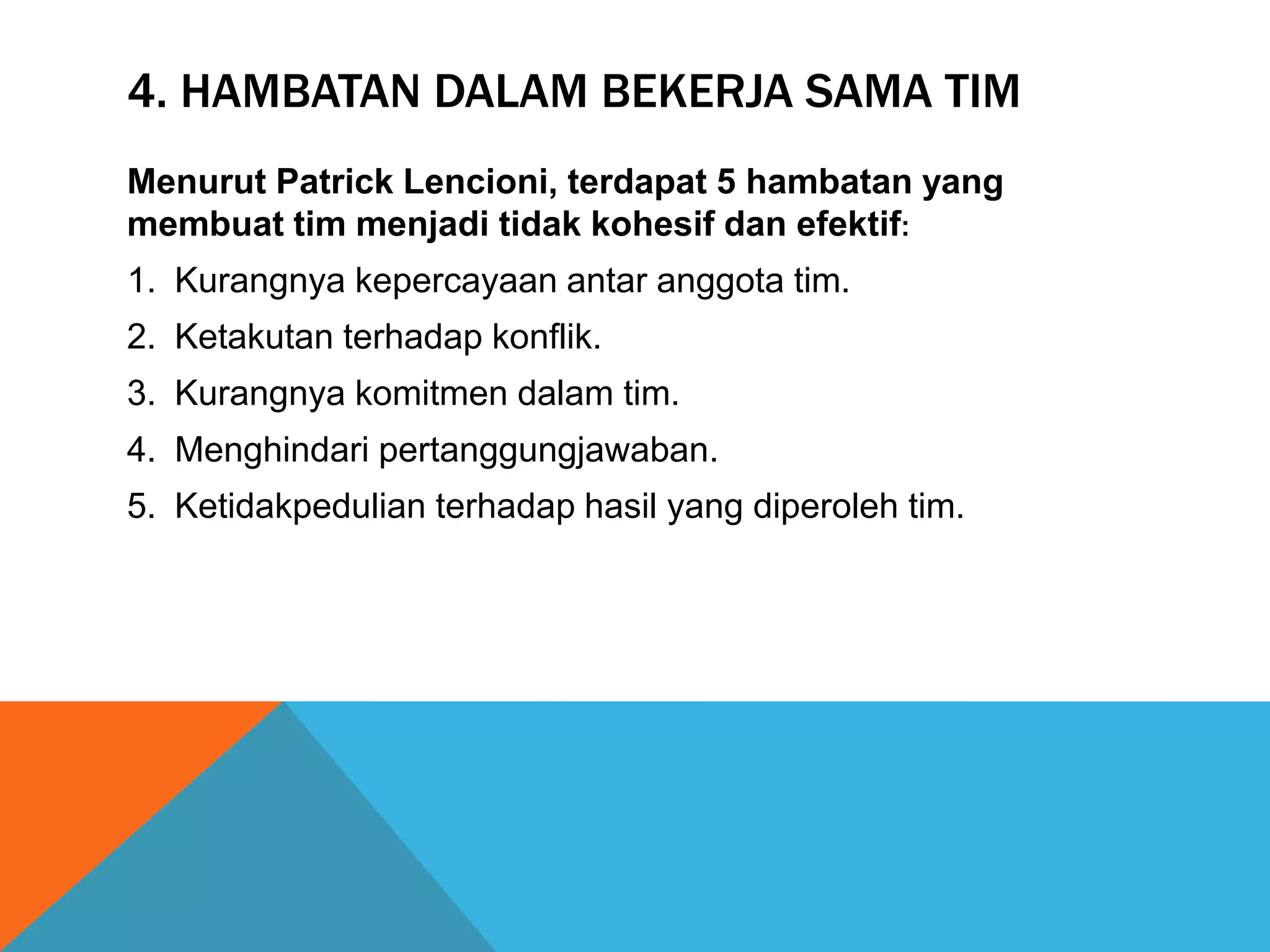 4. HAMBATAN DALAM BEKERJA SAMA TIM
Menurut Patrick Lencioni, terdapat 5 hambatan yang
membuat tim menjadi tidak kohesif dan efektif:
1. Kurangnya kepercayaan antar anggota tim.
2. Ketakutan terhadap konflik.
3. Kurangnya komitmen dalam tim.
4. Menghindari pertanggungjawaban.
5. Ketidakpedulian terhadap hasil yang diperoleh tim.
 
