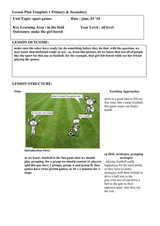 Lesson Plan Template 1 Primary & Secondary
LESSON OUTCOME:
LESSON STRUCTURE:
Time
Introduction (Set):
Teaching Approaches
sport is a good idea to fill our
free time. this i mean football,
this game make our bodys
health
as we know, football is the fun game that we should
play grouping. for a group we should content 11 players
qnd this guy have 2 groups, group A and group B. thos
games have twice period games, as 45 x 2 minutes for a
stage.
eg DOL strategies, grouping
strategies
playing football really
happyness for the most peole,
so they have to make
strategies with their friends to
drive a ball aim to the
gate.who one of can drive a
ball to the gate to their
opposite team, sure they are
the win.
make sure the other have ready for do something before they do that. with the question, we
may know that hisfriend ready or not . so, from this picture, let we know that not all of people
like the sport for this one as football. for the example, that girl felt bored while see her friend
playing the games.
Unit/Topic: sport games Date : june, 03 '18
Key Learning Area : in the field Year Level : all level
Outcomes: make the girl bored
 