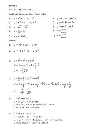 TUGAS 1
NAMA : M. Habiburrakhman
Carilah nilai turunan dari fungsi - fungsi berikut.
1. 𝑦 = 𝑥7
+ 6𝑥5
+ 12𝑥3
2. 𝑦 = 𝑥−5
+ 2𝑥−3
+ 3𝑥−7
3. 𝑦 = √ 𝑥2 + √ 𝑥73
4. 𝑦 =
2
√𝑥
+
6
√𝑥3
5. 𝑦 = 𝑥2
.sin 2𝑥
6. 𝑦 = ( 𝑥2
+ 1).cos 3𝑥
7. 𝑦 = sin 5𝑥 . tan2𝑥
8. 𝑦 = cos 3𝑥 . cot 4𝑥
9. 𝑦 =
sin 5𝑥
cos7𝑥
10. 𝑦 =
cos6𝑥
tan 2𝑥
Jawaban :
1. 𝑦′
= 7𝑥6
+ 30𝑥4
+ 36𝑥2
2. 𝑦′
= −5𝑥−6
−6𝑥−4
−21𝑥−8
3. 𝑦 = 𝑥
2
2 + 𝑥
7
3 = 𝑥 + 𝑥
7
3
𝑦′
= 1 +
7
3
𝑥
7
3
−
3
3 = 1 +
7
3
𝑥
4
3
𝑦′ = 1 +
7
3
√ 𝑥43
4. 𝑦 =
2
𝑥
1
2
+
6
𝑥
3
2
= 2𝑥−
1
2 + 6𝑥−
3
2
𝑦′
= 2.−
1
2
. 𝑥−
1
2
−
2
2 + 6.−
3
2
. 𝑥−
3
2
−
2
2 = −𝑥−
3
2−9𝑥−
5
2 = −
1
𝑥
3
2
−
9
𝑥
5
2
𝑦′ = −
1
√ 𝑥3
−
9
√ 𝑥5
5. 𝑢 = 𝑥2
→ 𝑢′
= 2𝑥
𝑣 = sin 2𝑥 → 𝑣′
= 2. cos 𝑥
𝑦′
= 𝑢′
. 𝑣 + 𝑢. 𝑣′
= 2𝑥. sin2𝑥 + 𝑥2
. 2.cos 𝑥
𝑦′ = 2𝑥. sin 2𝑥 + 2𝑥2
.cos 𝑥
6. 𝑢 = 𝑥2
+ 1 → 𝑢′
= 2𝑥
𝑣 = cos 3𝑥 → 𝑣′
= −3.sin 3𝑥
𝑦′
= 𝑢′
. 𝑣 + 𝑢. 𝑣′
= 2𝑥. cos 3𝑥 + ( 𝑥2
+ 1).−3. sin3𝑥
𝑦′ = 2𝑥. cos 3𝑥 + (−3𝑥2
− 3).sin 3𝑥
 