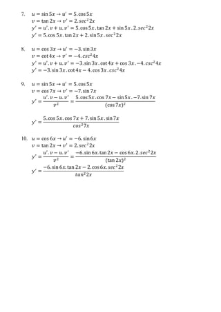 7. 𝑢 = sin 5𝑥 → 𝑢′
= 5.cos 5𝑥
𝑣 = tan 2𝑥 → 𝑣′
= 2. 𝑠𝑒𝑐2
2𝑥
𝑦′
= 𝑢′
. 𝑣 + 𝑢. 𝑣′
= 5.cos 5𝑥 . tan 2𝑥 + sin 5𝑥 . 2. 𝑠𝑒𝑐2
2𝑥
𝑦′
= 5.cos 5𝑥. tan 2𝑥 + 2. sin5𝑥 . 𝑠𝑒𝑐2
2𝑥
8. 𝑢 = cos 3𝑥 → 𝑢′
= −3. sin3𝑥
𝑣 = cot4𝑥 → 𝑣′
= −4. 𝑐𝑠𝑐2
4𝑥
𝑦′
= 𝑢′
. 𝑣 + 𝑢. 𝑣′
= −3.sin 3𝑥 . cot4𝑥 + cos 3𝑥 .−4. 𝑐𝑠𝑐2
4𝑥
𝑦′
= −3.sin 3𝑥 . cot4𝑥 − 4. cos 3𝑥 . 𝑐𝑠𝑐2
4𝑥
9. 𝑢 = sin 5𝑥 → 𝑢′
= 5.cos 5𝑥
𝑣 = cos 7𝑥 → 𝑣′
= −7.sin 7𝑥
𝑦′
=
𝑢′
. 𝑣 − 𝑢. 𝑣′
𝑣2
=
5.cos 5𝑥 . cos 7𝑥 − sin5𝑥 . −7.sin 7𝑥
(cos 7𝑥)2
𝑦′
=
5.cos 5𝑥. cos 7𝑥 + 7.sin 5𝑥 . sin7𝑥
𝑐𝑜𝑠27𝑥
10. 𝑢 = cos 6𝑥 → 𝑢′
= −6. sin6𝑥
𝑣 = tan 2𝑥 → 𝑣′
= 2. 𝑠𝑒𝑐2
2𝑥
𝑦′
=
𝑢′
. 𝑣 − 𝑢. 𝑣′
𝑣2
=
−6.sin 6𝑥. tan2𝑥 − cos 6𝑥. 2. 𝑠𝑒𝑐2
2𝑥
(tan 2𝑥)2
𝑦′
=
−6.sin 6𝑥. tan 2𝑥 − 2.cos 6𝑥. 𝑠𝑒𝑐2
2𝑥
𝑡𝑎𝑛22𝑥
 