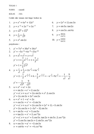 TUGAS 1
NAMA : susandi
KELAS : 1EA
Carilah nilai turunan dari fungsi berikut ini.
1. 𝑦 = 𝑥7
+ 6𝑥5
+ 12𝑥3
2. 𝑦 = 𝑥−5
+ 2𝑥−3
+ 3𝑥−7
3. 𝑦 = √ 𝑥2 + √ 𝑥73
4. 𝑦 =
2
√𝑥
+
6
√𝑥3
5. 𝑦 = 𝑥2
.sin 2𝑥
6. 𝑦 = ( 𝑥2
+ 1).cos 3𝑥
7. 𝑦 = sin 5𝑥 . tan2𝑥
8. 𝑦 = cos 3𝑥 . cot 4𝑥
9. 𝑦 =
sin 5𝑥
cos7𝑥
10. 𝑦 =
cos6𝑥
tan 2𝑥
penyelesaian :
1. 𝑦′
= 7𝑥6
+ 30𝑥4
+ 36𝑥2
2. 𝑦′
= −5𝑥−6
−6𝑥−4
−21𝑥−8
3. 𝑦 = 𝑥
2
2 + 𝑥
7
3 = 𝑥 + 𝑥
7
3
𝑦′
= 1 +
7
3
𝑥
7
3
−
3
3 = 1 +
7
3
𝑥
4
3
𝑦′ = 1 +
7
3
√ 𝑥43
4. 𝑦 =
2
𝑥
1
2
+
6
𝑥
3
2
= 2𝑥−
1
2 + 6𝑥−
3
2
𝑦′
= 2.−
1
2
. 𝑥−
1
2
−
2
2 + 6.−
3
2
. 𝑥−
3
2
−
2
2 = −𝑥−
3
2−9𝑥−
5
2 = −
1
𝑥
3
2
−
9
𝑥
5
2
𝑦′ = −
1
√ 𝑥3
−
9
√ 𝑥5
5. 𝑢 = 𝑥2
→ 𝑢′
= 2𝑥
𝑣 = sin 2𝑥 → 𝑣′
= 2. cos 2𝑥
𝑦′
= 𝑢′
. 𝑣 + 𝑢. 𝑣′
= 2𝑥. sin2𝑥 + 𝑥2
. 2.cos 2𝑥
𝑦′ = 2𝑥. sin 2𝑥 + 2𝑥2
.cos 2𝑥
6. 𝑢 = 𝑥2
+ 1 → 𝑢′
= 2𝑥
𝑣 = cos 3𝑥 → 𝑣′
= −3.sin 3𝑥
𝑦′
= 𝑢′
. 𝑣 + 𝑢. 𝑣′
= 2𝑥. cos 3𝑥 + ( 𝑥2
+ 1).−3. sin3𝑥
𝑦′ = 2𝑥. cos 3𝑥 + (−3𝑥2
− 3).sin 3𝑥
7. 𝑢 = sin 5𝑥 → 𝑢′
= 5.cos 5𝑥
𝑣 = tan 2𝑥 → 𝑣′
= 2. 𝑠𝑒𝑐2
2𝑥
𝑦′
= 𝑢′
. 𝑣 + 𝑢. 𝑣′
= 5.cos 5𝑥 . tan 2𝑥 + sin 5𝑥 . 2. 𝑠𝑒𝑐2
2𝑥
𝑦′
= 5.cos 5𝑥. tan 2𝑥 + 2. sin5𝑥 . 𝑠𝑒𝑐2
2𝑥
8. 𝑢 = cos 3𝑥 → 𝑢′
= −3. sin3𝑥
𝑣 = cot4𝑥 → 𝑣′
= −4. 𝑐𝑠𝑐2
4𝑥
 