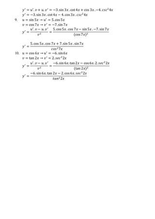 𝑦′
= 𝑢′
. 𝑣 + 𝑢. 𝑣′
= −3.sin 3𝑥 . cot4𝑥 + cos 3𝑥 .−4. 𝑐𝑠𝑐2
4𝑥
𝑦′
= −3.sin 3𝑥 . cot4𝑥 − 4. cos 3𝑥 . 𝑐𝑠𝑐2
4𝑥
9. 𝑢 = sin 5𝑥 → 𝑢′
= 5.cos 5𝑥
𝑣 = cos 7𝑥 → 𝑣′
= −7.sin 7𝑥
𝑦′
=
𝑢′
. 𝑣 − 𝑢. 𝑣′
𝑣2
=
5.cos 5𝑥 . cos 7𝑥 − sin5𝑥 . −7.sin 7𝑥
(cos 7𝑥)2
𝑦′
=
5.cos 5𝑥. cos 7𝑥 + 7.sin 5𝑥 . sin7𝑥
𝑐𝑜𝑠27𝑥
10. 𝑢 = cos 6𝑥 → 𝑢′
= −6. sin6𝑥
𝑣 = tan 2𝑥 → 𝑣′
= 2. 𝑠𝑒𝑐2
2𝑥
𝑦′
=
𝑢′
. 𝑣 − 𝑢. 𝑣′
𝑣2
=
−6.sin 6𝑥. tan2𝑥 − cos 6𝑥. 2. 𝑠𝑒𝑐2
2𝑥
(tan 2𝑥)2
𝑦′
=
−6.sin 6𝑥. tan 2𝑥 − 2.cos 6𝑥. 𝑠𝑒𝑐2
2𝑥
𝑡𝑎𝑛22𝑥
 