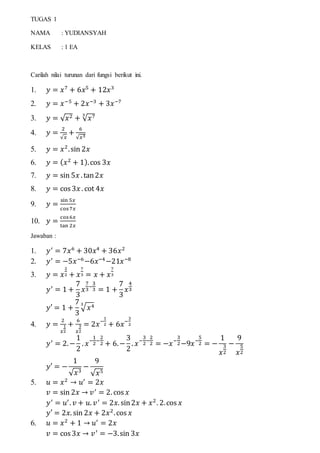 TUGAS 1
NAMA : YUDIANSYAH
KELAS : 1 EA
Carilah nilai turunan dari fungsi berikut ini.
1. 𝑦 = 𝑥7
+ 6𝑥5
+ 12𝑥3
2. 𝑦 = 𝑥−5
+ 2𝑥−3
+ 3𝑥−7
3. 𝑦 = √ 𝑥2 + √ 𝑥73
4. 𝑦 =
2
√𝑥
+
6
√𝑥3
5. 𝑦 = 𝑥2
.sin 2𝑥
6. 𝑦 = ( 𝑥2
+ 1).cos 3𝑥
7. 𝑦 = sin 5𝑥 . tan2𝑥
8. 𝑦 = cos 3𝑥 . cot 4𝑥
9. 𝑦 =
sin 5𝑥
cos7𝑥
10. 𝑦 =
cos6𝑥
tan 2𝑥
Jawaban :
1. 𝑦′
= 7𝑥6
+ 30𝑥4
+ 36𝑥2
2. 𝑦′
= −5𝑥−6
−6𝑥−4
−21𝑥−8
3. 𝑦 = 𝑥
2
2 + 𝑥
7
3 = 𝑥 + 𝑥
7
3
𝑦′
= 1 +
7
3
𝑥
7
3
−
3
3 = 1 +
7
3
𝑥
4
3
𝑦′ = 1 +
7
3
√ 𝑥43
4. 𝑦 =
2
𝑥
1
2
+
6
𝑥
3
2
= 2𝑥−
1
2 + 6𝑥−
3
2
𝑦′
= 2.−
1
2
. 𝑥−
1
2
−
2
2 + 6.−
3
2
. 𝑥−
3
2
−
2
2 = −𝑥−
3
2−9𝑥−
5
2 = −
1
𝑥
3
2
−
9
𝑥
5
2
𝑦′ = −
1
√ 𝑥3
−
9
√ 𝑥5
5. 𝑢 = 𝑥2
→ 𝑢′
= 2𝑥
𝑣 = sin 2𝑥 → 𝑣′
= 2. cos 𝑥
𝑦′
= 𝑢′
. 𝑣 + 𝑢. 𝑣′
= 2𝑥. sin2𝑥 + 𝑥2
. 2.cos 𝑥
𝑦′ = 2𝑥. sin 2𝑥 + 2𝑥2
.cos 𝑥
6. 𝑢 = 𝑥2
+ 1 → 𝑢′
= 2𝑥
𝑣 = cos 3𝑥 → 𝑣′
= −3.sin 3𝑥
 