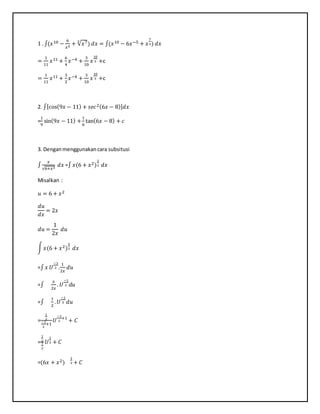 1 . ∫(𝑥10 −
6
𝑥5
+ √𝑥73
) 𝑑𝑥 = ∫(𝑥10 − 6𝑥−5 + 𝑥
7
3) 𝑑𝑥
=
1
11
𝑥11 +
6
4
𝑥−4 +
3
10
𝑥
10
3 +c
=
1
11
𝑥11 +
3
2
𝑥−4 +
3
10
𝑥
10
3 +c
2. ∫[cos(9𝑥 − 11) + 𝑠𝑒𝑐2(6𝑥 − 8)] 𝑑𝑥
=
1
9
sin(9𝑥 − 11) +
1
6
tan(6𝑥 − 8) + 𝑐
3. Denganmenggunakancara subsitusi
∫
𝑥
√6+𝑥2
𝑑𝑥 =∫ 𝑥(6 + 𝑥2)
1
2 𝑑𝑥
Misalkan :
𝑢 = 6 + 𝑥2
𝑑𝑢
𝑑𝑥
= 2𝑥
𝑑𝑢 =
1
2𝑥
𝑑𝑢
∫ 𝑥(6 + 𝑥2)
1
2 𝑑𝑥
=∫ 𝑥 𝑈
−1
2 .
1
2𝑥
𝑑𝑢
=∫
𝑥
2𝑥
. 𝑈
−1
2 𝑑𝑢
=∫
1
2
. 𝑈
−1
2 𝑑𝑢
=
1
2
−1
2
+1
𝑈
−1
2
+1
+ 𝐶
=
1
2
1
2
𝑈
1
2 + 𝐶
=(6𝑥 + 𝑥2)
1
2 + 𝐶
 