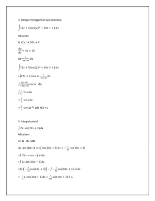 4. Denganmenggunkancara subsitusi
∫(2𝑥 + 5)cos(2𝑥2 + 10𝑥 + 8 ) 𝑑𝑥
Misalkan
U =2𝑥2 + 10𝑥 + 8
𝑑𝑢
𝑑𝑥
= 4𝑥 + 10
Dx=
1
4𝑥+10
𝑑𝑢
∫(2𝑥 + 5)cos(2𝑥2 + 10𝑥 + 8 ) 𝑑𝑥
=∫(2𝑥 + 5)cos 𝑢
1
4𝑥+10
du
∫
(2𝑥+5)
2 (2𝑥+5)
cos 𝑢 𝑑𝑢
∫
1
2
cos u du
=
1
2
sinu du
=
1
2
sin(2𝑥 2+ 10x +8 ) + c
5. Integral parsial
∫2𝑥. sin(10𝑥 + 3) dx
Misalkan:
u= 2x du =2dx
dv =sin(10x +3 ) v=∫sin(10𝑥 + 3) 𝑑𝑥 = −
1
10
cos(10𝑥 + 3)
=∫ 𝑈𝑑𝑣 = 𝑢𝑣 −∫ 𝑣 𝑑𝑢
=∫2𝑥.sin(10𝑥 + 3) 𝑑𝑥
=2𝑥 (−
1
10
cos(10𝑥 + 3)) − ∫−
1
10
cos(10𝑥 + 3). 2 𝑑𝑥
=−
1
5
𝑥.cos(10𝑥 + 3) 𝑑𝑥 +
2
100
sin(10𝑥 + 3) + 𝐶
 