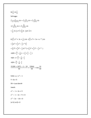 B=
5
12
A=
7
12
Sehingga:
∫
𝑥
( 𝑥−7)(𝑥+5)
𝑑𝑥 = ∫
𝐴
( 𝑥−7)
𝑑𝑥 + ∫
𝐵
( 𝑥+5)
𝑑𝑥
=∫
7
12
( 𝑥−7)
𝑑𝑥 + ∫
5
12
( 𝑥+5)
𝑑𝑥
=
7
12
𝑙𝑛 x-7 +
5
12
𝑙𝑛 x+5 + C
8.∫ ( 𝑥45
1 + 3𝑥 +
1
𝑥3
) 𝑑𝑥 =∫ ( 𝑥45
1 + 3𝑥 + 𝑥−3 ) 𝑑𝑥
=
1
5
[𝑥5 +
3
2
𝑥2 −
1
2
𝑥−2]5
1
= (
1
5
55 +
3
2
52 −
1
2
𝑥5−2 ) –(
1
5
15 +
3
2
12 −
1
2
1−2 )
=(625 +
75
2
−
1
50
) − (
1
5
+
3
2
−
1
2
)
=625- 1 +
75
2
−
1
50
−
1
5
=624 +
75
2
-
1
50
-
1
5
31200 + 1875 − 1 − 10
50
=
33064
50
= 661
14
50
9.Dik = y = 𝑥2 − 1
Y = 3x + 9
Dit = Luas daerah
Jawab:
𝑥2 − 1 = 3𝑥 + 9
𝑥2 − 1 − 3𝑥 − 9 = 0
𝑥2 − 3𝑥 − 10 = 0
(x-5) (x+2) = 0
 