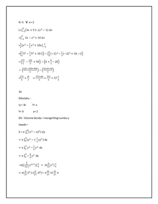 X= 5 v x=-2
L=∫ (3𝑥 + 9 )– (𝑥25
−2 − 1) 𝑑𝑥
=∫ 3𝑥 −
5
−2 𝑥2 + 10 𝑑𝑥
=
3
2
[𝑥2 −
1
3
𝑥3 + 10𝑥] 5
−2
=(
3
2
52 −
1
3
53 + 10.5) − (
3
2
(−2)2 −
1
3
(−2)3 + 10. −2)
= (
75
2
−
125
3
+ 50) − (6 +
8
3
− 20)
= (
225−250+300
6
) − (
18+8−60
3
)
=
275
6
+
34
3
=
275+68
6
=
343
6
= 57
1
6
10.
Diketahu :
iy= 3x Y= x
Y= 0 y= 2
Dit : Volume benda =mengelilingi sumbuy
Jawab=
V = 𝜋 ∫ ( 𝑥2 − 𝑥22) 𝑑𝑦
𝑑
𝑒
= 𝜋∫ (𝑦2 − (
2
0
1
3
𝑦)2 ) dy
= 𝜋∫ 𝑦2 −
2
0
1
9
𝑦2 dy
= 𝜋∫ −
2
0
8
9
𝑦2 dy
=𝜋[(
8
9
2+1
𝑦2+1)] 2
0
= 𝜋(
8
27
𝑦3) 2
0
= 𝜋(
8
27
23-)-(
8
27
. 03) = 𝜋
64
27
=2
10
27
𝜋
 
