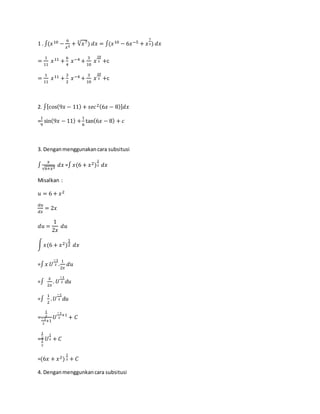 1 . ∫(𝑥10 −
6
𝑥5
+ √𝑥73
) 𝑑𝑥 = ∫(𝑥10 − 6𝑥−5 + 𝑥
7
3) 𝑑𝑥
=
1
11
𝑥11 +
6
4
𝑥−4 +
3
10
𝑥
10
3 +c
=
1
11
𝑥11 +
3
2
𝑥−4 +
3
10
𝑥
10
3 +c
2. ∫[cos(9𝑥 − 11) + 𝑠𝑒𝑐2(6𝑥 − 8)] 𝑑𝑥
=
1
9
sin(9𝑥 − 11) +
1
6
tan(6𝑥 − 8) + 𝑐
3. Denganmenggunakancara subsitusi
∫
𝑥
√6+𝑥2
𝑑𝑥 =∫ 𝑥(6 + 𝑥2)
1
2 𝑑𝑥
Misalkan :
𝑢 = 6 + 𝑥2
𝑑𝑢
𝑑𝑥
= 2𝑥
𝑑𝑢 =
1
2𝑥
𝑑𝑢
∫ 𝑥(6 + 𝑥2)
1
2 𝑑𝑥
=∫ 𝑥 𝑈
−1
2 .
1
2𝑥
𝑑𝑢
=∫
𝑥
2𝑥
. 𝑈
−1
2 𝑑𝑢
=∫
1
2
. 𝑈
−1
2 𝑑𝑢
=
1
2
−1
2
+1
𝑈
−1
2
+1
+ 𝐶
=
1
2
1
2
𝑈
1
2 + 𝐶
=(6𝑥 + 𝑥2)
1
2 + 𝐶
4. Denganmenggunkancara subsitusi
 